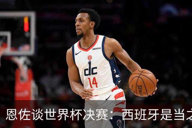 恩佐谈世界杯决赛：西班牙是当之无愧冠军 被罚下至今仍是心结